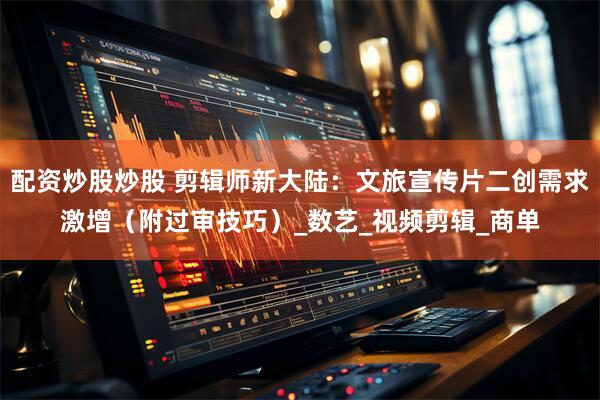 配资炒股炒股 剪辑师新大陆：文旅宣传片二创需求激增（附过审技巧）_数艺_视频剪辑_商单