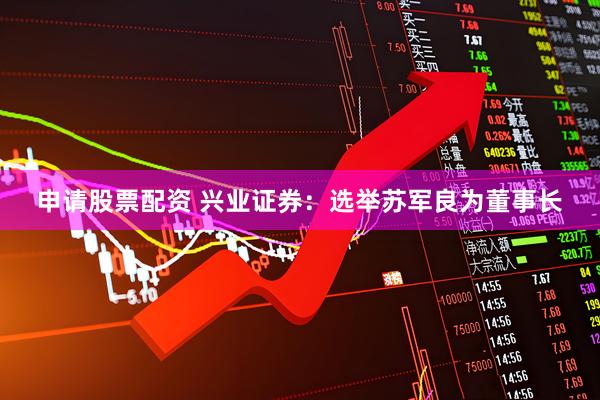 申请股票配资 兴业证券：选举苏军良为董事长