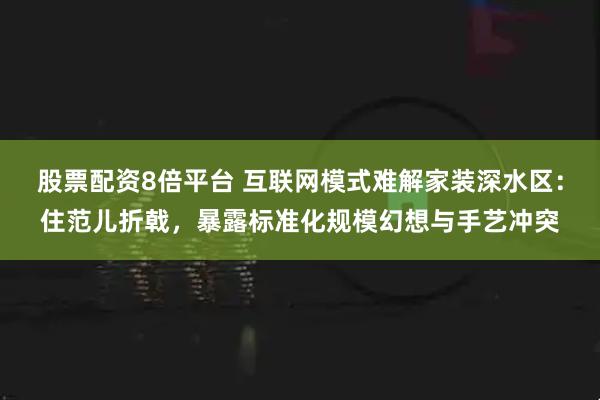 股票配资8倍平台 互联网模式难解家装深水区：住范儿折戟，暴露标准化规模幻想与手艺冲突