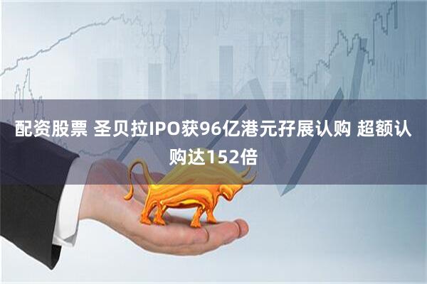 配资股票 圣贝拉IPO获96亿港元孖展认购 超额认购达152倍
