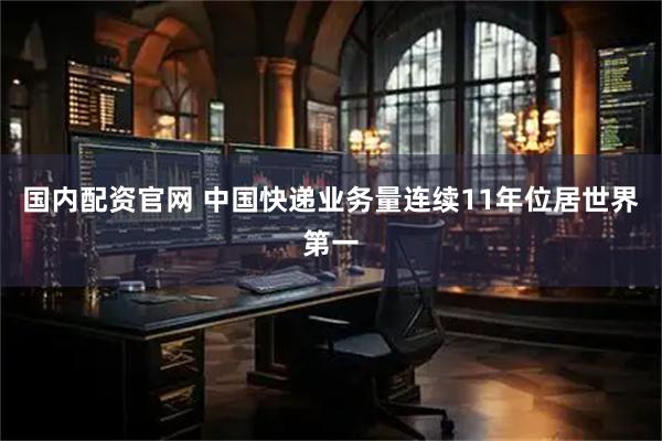 国内配资官网 中国快递业务量连续11年位居世界第一