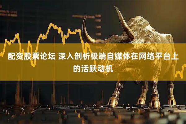配资股票论坛 深入剖析极端自媒体在网络平台上的活跃动机