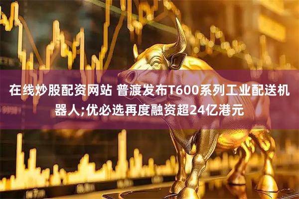 在线炒股配资网站 普渡发布T600系列工业配送机器人;优必选再度融资超24亿港元
