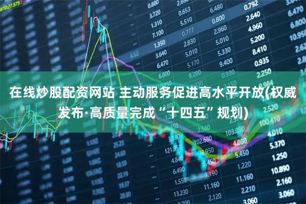 在线炒股配资网站 主动服务促进高水平开放(权威发布·高质量完成“十四五”规划)