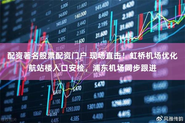 配资著名股票配资门户 现场直击！虹桥机场优化航站楼入口安检，浦东机场同步跟进