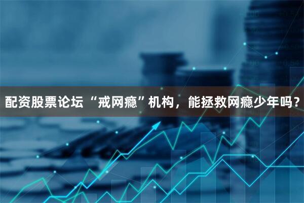 配资股票论坛 “戒网瘾”机构，能拯救网瘾少年吗？