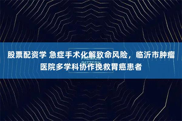 股票配资学 急症手术化解致命风险，临沂市肿瘤医院多学科协作挽救胃癌患者