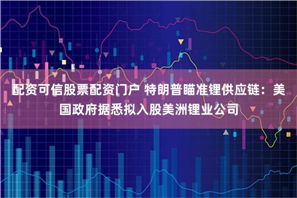 配资可信股票配资门户 特朗普瞄准锂供应链：美国政府据悉拟入股美洲锂业公司