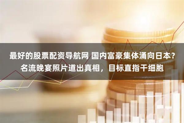 最好的股票配资导航网 国内富豪集体涌向日本？名流晚宴照片道出真相，目标直指干细胞