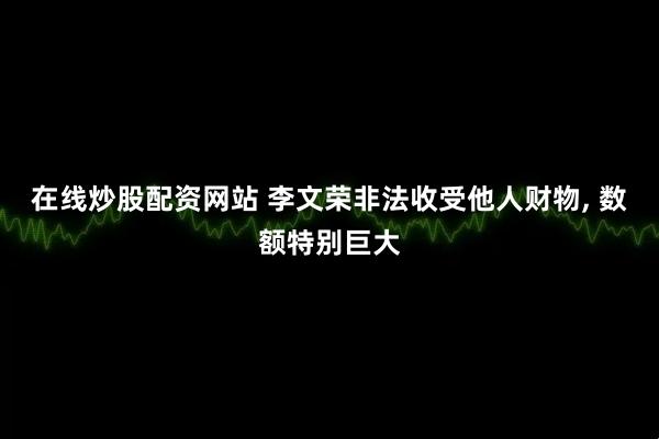 在线炒股配资网站 李文荣非法收受他人财物, 数额特别巨大