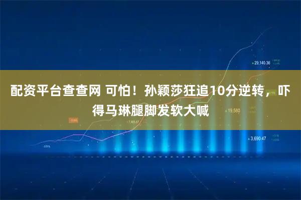 配资平台查查网 可怕！孙颖莎狂追10分逆转，吓得马琳腿脚发软大喊