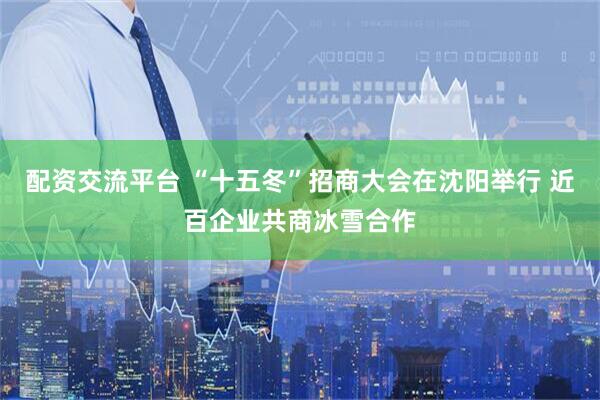 配资交流平台 “十五冬”招商大会在沈阳举行 近百企业共商冰雪合作