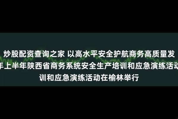 炒股配资查询之家 以高水平安全护航商务高质量发展——2026年上半年陕西省商务系统安全生产培训和应急演练活动在榆林举行