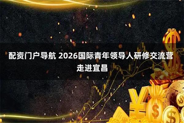 配资门户导航 2026国际青年领导人研修交流营 走进宜昌