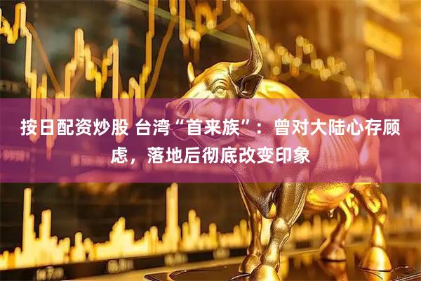 按日配资炒股 台湾“首来族”：曾对大陆心存顾虑，落地后彻底改变印象